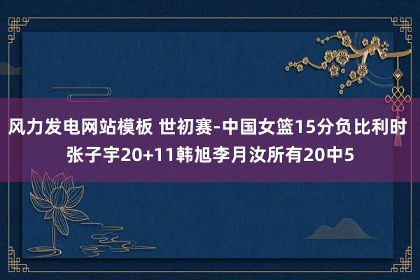 风力发电网站模板 世初赛-中国女篮15分负比利时 张子宇20+11韩旭李月汝所有20中5