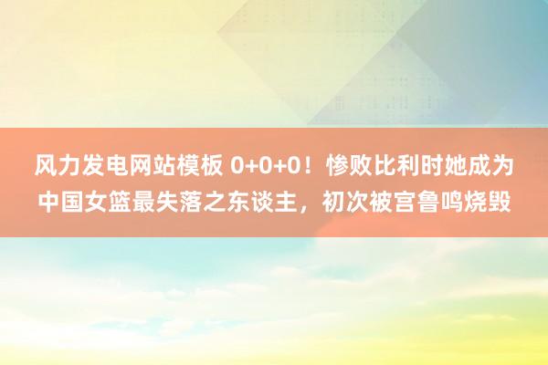 风力发电网站模板 0+0+0！惨败比利时她成为中国女篮最失落之东谈主，初次被宫鲁鸣烧毁