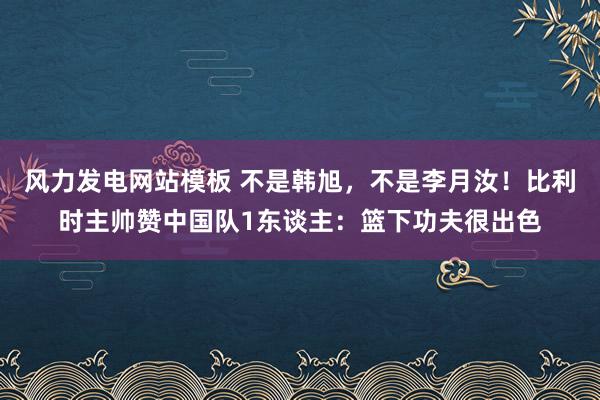 风力发电网站模板 不是韩旭，不是李月汝！比利时主帅赞中国队1东谈主：篮下功夫很出色