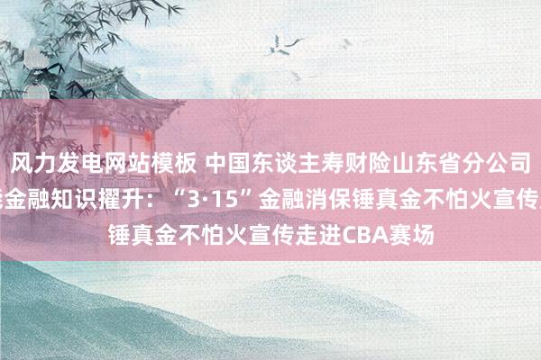 风力发电网站模板 中国东谈主寿财险山东省分公司体育赛事赋能金融知识擢升：“3·15”金融消保锤真金不怕火宣传走进CBA赛场