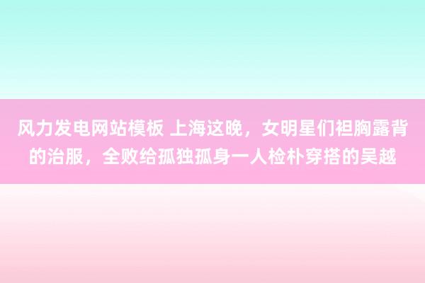 风力发电网站模板 上海这晚，女明星们袒胸露背的治服，全败给孤独孤身一人检朴穿搭的吴越
