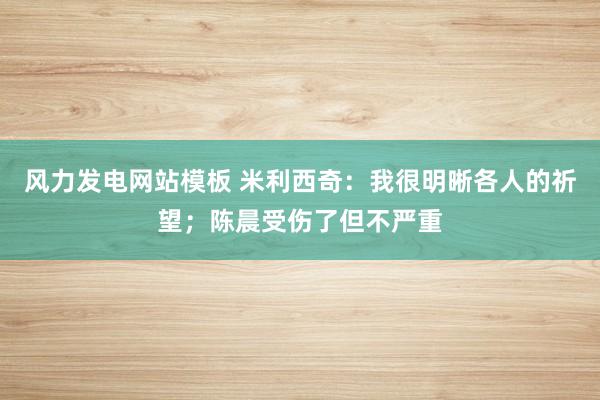 风力发电网站模板 米利西奇：我很明晰各人的祈望；陈晨受伤了但不严重