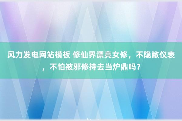 风力发电网站模板 修仙界漂亮女修，不隐敝仪表，不怕被邪修持去当炉鼎吗？