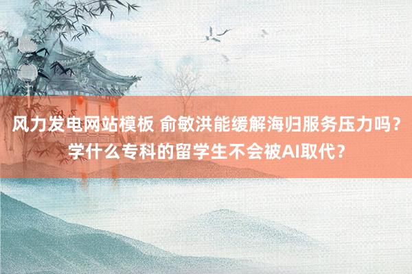 风力发电网站模板 俞敏洪能缓解海归服务压力吗？学什么专科的留学生不会被AI取代？