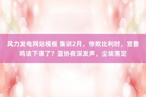 风力发电网站模板 集训2月，惨败比利时，宫鲁鸣该下课了？篮协夜深发声，尘埃落定
