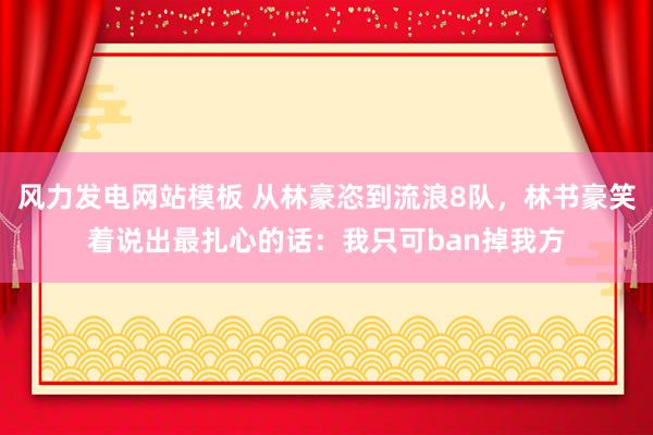 风力发电网站模板 从林豪恣到流浪8队，林书豪笑着说出最扎心的话：我只可ban掉我方