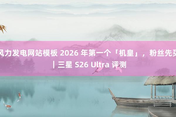 风力发电网站模板 2026 年第一个「机皇」，粉丝先买｜三星 S26 Ultra 评测