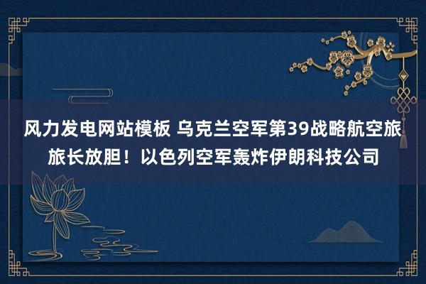 风力发电网站模板 乌克兰空军第39战略航空旅旅长放胆！以色列空军轰炸伊朗科技公司