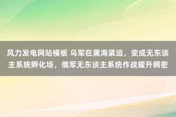风力发电网站模板 乌军在黑海紧迫，变成无东谈主系统孵化场，俄军无东谈主系统作战擢升稠密