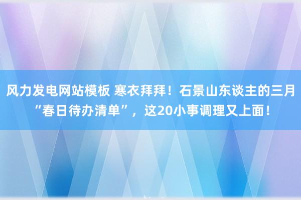 风力发电网站模板 寒衣拜拜！石景山东谈主的三月“春日待办清单”，这20小事调理又上面！