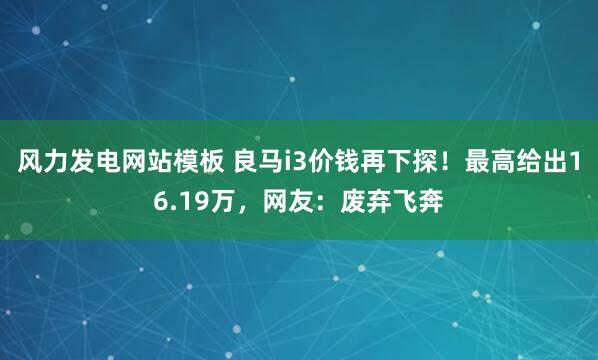 风力发电网站模板 良马i3价钱再下探！最高给出16.19万，网友：废弃飞奔
