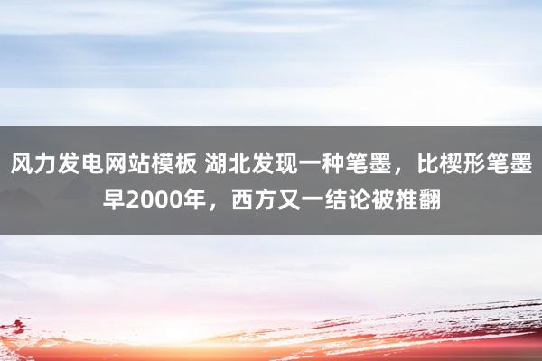 风力发电网站模板 湖北发现一种笔墨，比楔形笔墨早2000年，西方又一结论被推翻