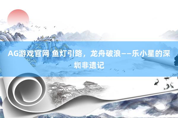 AG游戏官网 鱼灯引路，龙舟破浪——乐小星的深圳非遗记