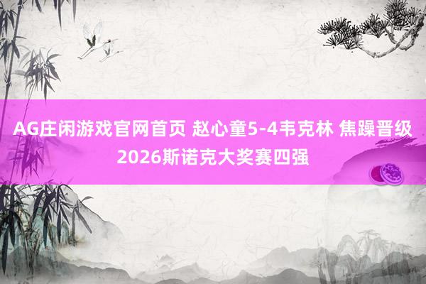 AG庄闲游戏官网首页 赵心童5-4韦克林 焦躁晋级2026斯诺克大奖赛四强
