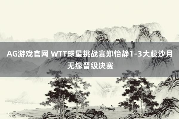 AG游戏官网 WTT球星挑战赛郑怡静1-3大藤沙月 无缘晋级决赛