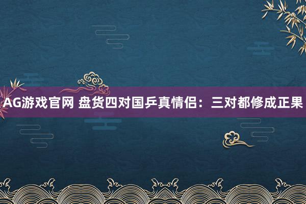 AG游戏官网 盘货四对国乒真情侣：三对都修成正果
