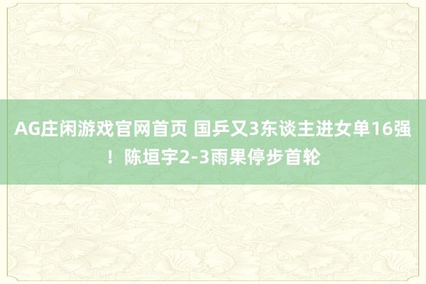 AG庄闲游戏官网首页 国乒又3东谈主进女单16强！陈垣宇2-3雨果停步首轮