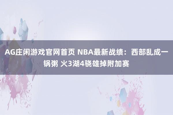 AG庄闲游戏官网首页 NBA最新战绩：西部乱成一锅粥 火3湖4骁雄掉附加赛