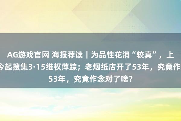 AG游戏官网 海报荐读｜为品性花消“较真”，上不雅新闻今起搜集3·15维权萍踪；老烟纸店开了53年，究竟作念对了啥？