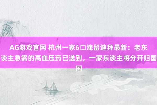 AG游戏官网 杭州一家6口淹留迪拜最新：老东谈主急需的高血压药已送到，一家东谈主将分开归国