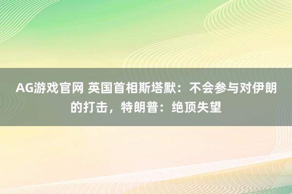 AG游戏官网 英国首相斯塔默：不会参与对伊朗的打击，特朗普：绝顶失望