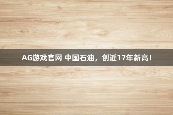 AG游戏官网 中国石油，创近17年新高！