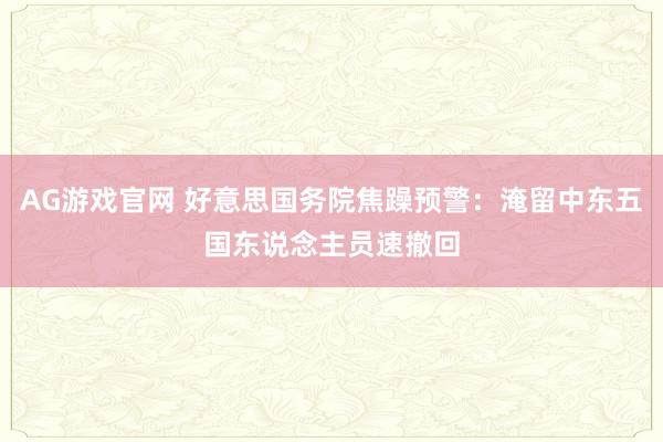 AG游戏官网 好意思国务院焦躁预警：淹留中东五国东说念主员速撤回