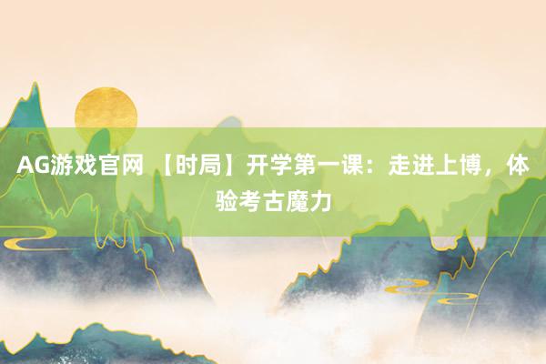 AG游戏官网 【时局】开学第一课：走进上博，体验考古魔力