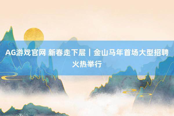 AG游戏官网 新春走下层｜金山马年首场大型招聘火热举行