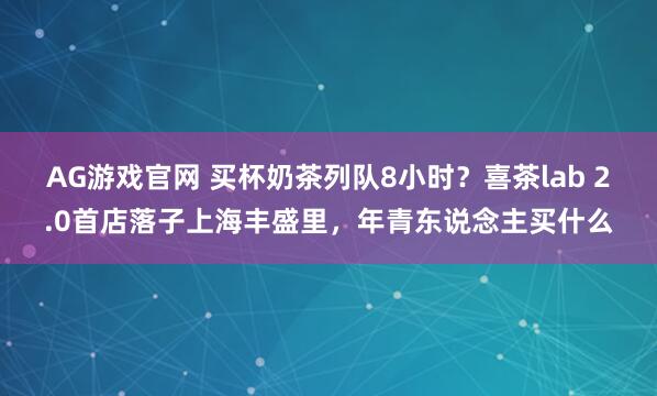 AG游戏官网 买杯奶茶列队8小时？喜茶lab 2.0首店落子上海丰盛里，年青东说念主买什么