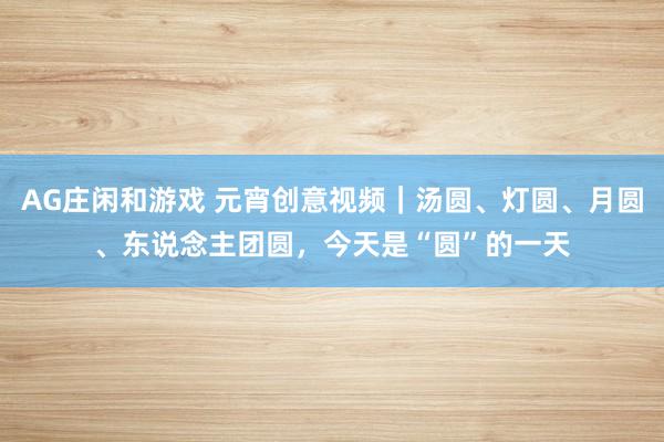 AG庄闲和游戏 元宵创意视频｜汤圆、灯圆、月圆、东说念主团圆，今天是“圆”的一天