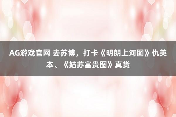 AG游戏官网 去苏博，打卡《明朗上河图》仇英本、《姑苏富贵图》真货