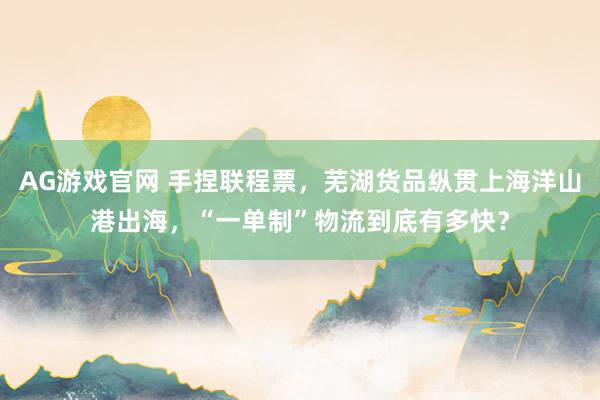 AG游戏官网 手捏联程票，芜湖货品纵贯上海洋山港出海，“一单制”物流到底有多快？