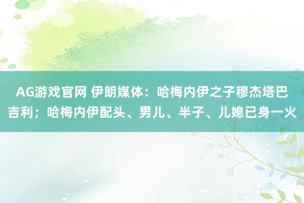 AG游戏官网 伊朗媒体：哈梅内伊之子穆杰塔巴吉利；哈梅内伊配头、男儿、半子、儿媳已身一火