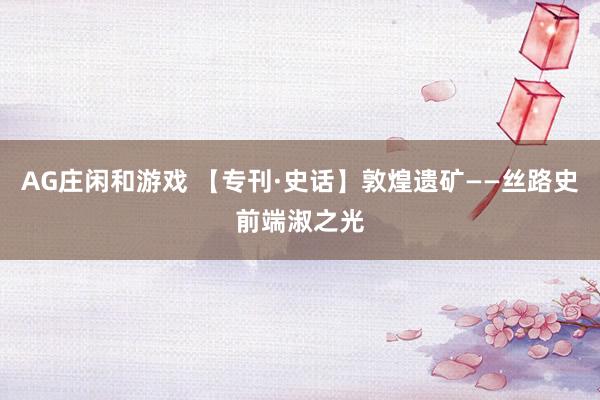 AG庄闲和游戏 【专刊·史话】敦煌遗矿——丝路史前端淑之光