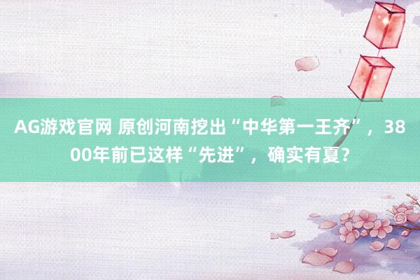 AG游戏官网 原创河南挖出“中华第一王齐”，3800年前已这样“先进”，确实有夏？