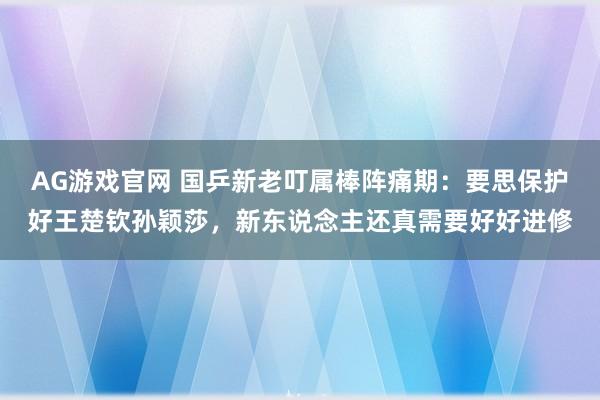 AG游戏官网 国乒新老叮属棒阵痛期：要思保护好王楚钦孙颖莎，新东说念主还真需要好好进修