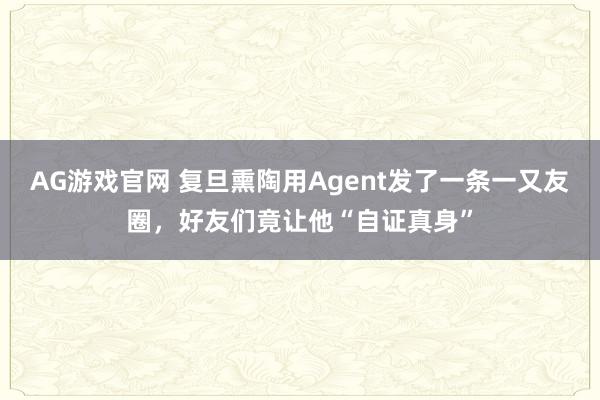 AG游戏官网 复旦熏陶用Agent发了一条一又友圈，好友们竟让他“自证真身”