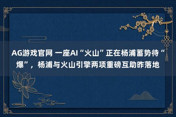 AG游戏官网 一座AI“火山”正在杨浦蓄势待“爆”，杨浦与火山引擎两项重磅互助昨落地