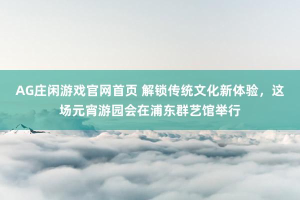 AG庄闲游戏官网首页 解锁传统文化新体验，这场元宵游园会在浦东群艺馆举行