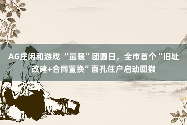 AG庄闲和游戏 “最暖”团圆日，全市首个“旧址改建+合同置换”面孔住户启动回搬