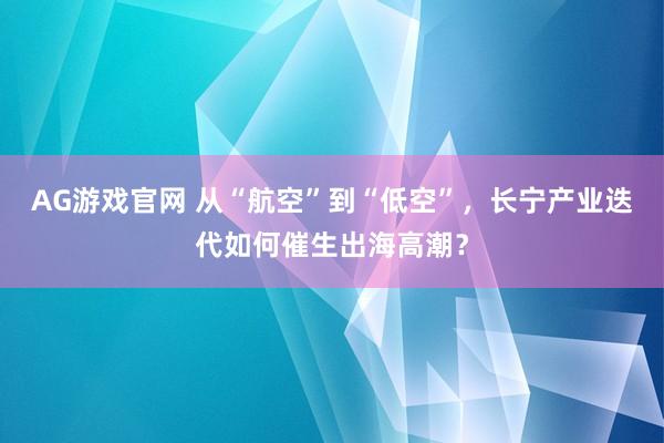 AG游戏官网 从“航空”到“低空”，长宁产业迭代如何催生出海高潮？