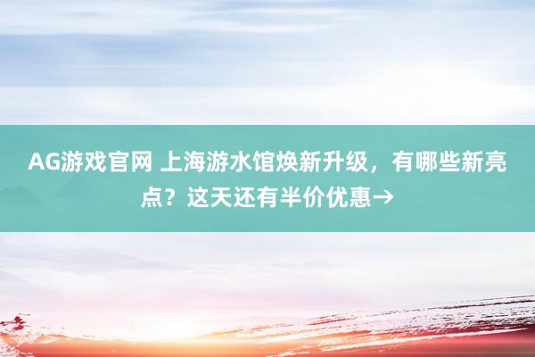 AG游戏官网 上海游水馆焕新升级，有哪些新亮点？这天还有半价优惠→