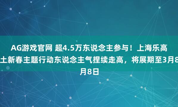 AG游戏官网 超4.5万东说念主参与！上海乐高乐土新春主题行动东说念主气捏续走高，将展期至3月8日