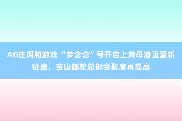 AG庄闲和游戏 “梦念念”号开启上海母港运营新征途，宝山邮轮总部会聚度再提高