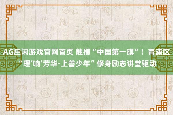 AG庄闲游戏官网首页 触摸“中国第一旗”！青浦区“理‘响’芳华·上善少年”修身励志讲堂驱动