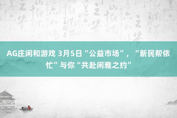 AG庄闲和游戏 3月5日“公益市场”，“新民帮侬忙”与你“共赴闲雅之约”