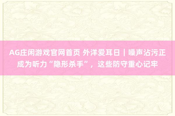 AG庄闲游戏官网首页 外洋爱耳日｜噪声沾污正成为听力“隐形杀手”，这些防守重心记牢