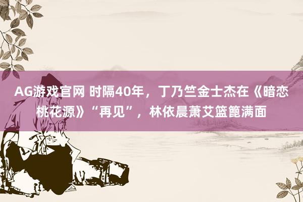 AG游戏官网 时隔40年，丁乃竺金士杰在《暗恋桃花源》“再见”，林依晨萧艾篮篦满面