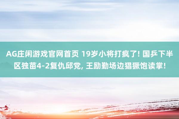AG庄闲游戏官网首页 19岁小将打疯了! 国乒下半区独苗4-2复仇邱党， 王励勤场边猖獗饱读掌!